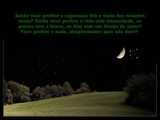 Então você prefere a segurança fria e vazia das relações rasas? Então você prefere a vida sem intensidade, os passos sem a busca, os dias sem um desejo de amor? Você prefere o nada, simplesmente para não doer?   