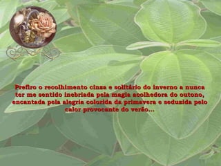 Prefiro o recolhimento cinza e solitário do inverno a nunca ter me sentido inebriada pela magia acolhedora do outono, encantada pela alegria colorida da primavera e seduzida pelo calor provocante do verão... 