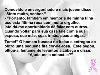 Comovido e envergonhado o mais jovem disse : “Sinto muito, senhor.”  - "Portanto, também em memória de minha filha uso esta fitinha rosa com muito orgulho.  Isto dá-me oportunidade de falar com outros.  Quando voltar para sua casa fale com a sua esposa, sua mãe, suas irmãs, suas amigas.  Tome!” O homem buscou no bolso e entregou ao outro uma pequena fita cor-de-rosa.  Este pegou, olhou-a, lentamente levantou a cabeça e disse:  “ Ajuda-me a colocá-la?” 