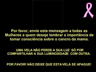 Por favor, envie esta mensagem a todas as Mulheres a quem deseje lembrar a importância de tomar consciência sobre o cancro da mama.    UMA VELA NÃO PERDE A SUA LUZ  SÓ POR COMPARTILHAR A SUA LUMINOSIDADE  COM OUTRA.   POR FAVOR! NÃO DEIXE QUE ESTA VELA SE APAGUE!      