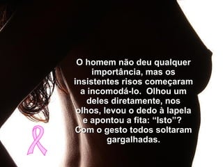 O homem não deu qualquer importância, mas os insistentes risos começaram a incomodá-lo.  Olhou um deles diretamente, nos olhos, levou o dedo à lapela e apontou a fita: “Isto”?  Com o gesto todos soltaram gargalhadas. 