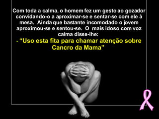 Com toda a calma, o homem fez um gesto ao gozador convidando-o a aproximar-se e sentar-se com ele à mesa.  Ainda que bastante incomodado o jovem aproximou-se e sentou-se.  O  mais idoso com voz calma disse-lhe:   -  “Uso esta fita para chamar atenção sobre Cancro da Mama”   