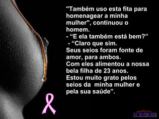 "Também uso esta fita para homenagear a minha mulher", continuou o homem.  - “E ela também está bem?”   - “Claro que sim.  Seus seios foram fonte de  amor, para ambos.  Com eles alimentou a nossa bela filha de 23 anos.  Estou muito grato pelos seios da  minha mulher e pela sua saúde”. 