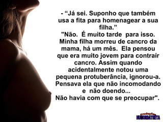 - “Já sei. Suponho que também usa a fita para homenagear a sua filha.”  "Não.  É muito tarde  para isso.  Minha filha morreu de cancro da mama, há um mês.  Ela pensou que era muito jovem para contraír cancro. Assim quando acidentalmente notou uma pequena protuberância, ignorou-a. Pensava ela que não incomodando e  não doendo...  Não havia com que se preocupar".   