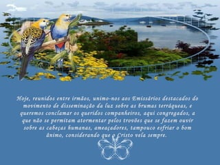 Hoje, reunidos entre irmãos, unimo-nos aos Emissários destacados do
  movimento de disseminação da luz sobre as brumas terráqueas, e
 queremos conclamar os queridos companheiros, aqui congregados, a
  que não se permitam atormentar pelos trovões que se fazem ouvir
   sobre as cabeças humanas, ameaçadores, tampouco esfriar o bom
            ânimo, considerando que o Cristo vela sempre.
 