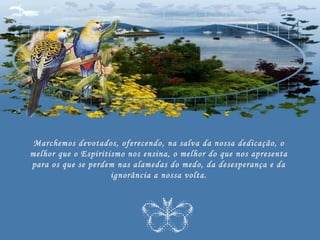 Marchemos devotados, oferecendo, na salva da nossa dedicação, o
melhor que o Espiritismo nos ensina, o melhor do que nos apresenta
para os que se perdem nas alamedas do medo, da desesperança e da
                     ignorância a nossa volta.
 