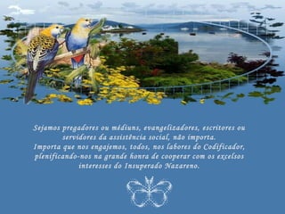 Sejamos pregadores ou médiuns, evangelizadores, escritores ou
        servidores da assistência social, não importa.
Importa que nos engajemos, todos, nos labores do Codificador,
plenificando-nos na grande honra de cooperar com os excelsos
             interesses do Insuperado Nazareno.
 