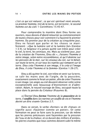 14 • ENTRE LES MAINS DU POTIER
c’est ce qui est naturel ; ce qui est spirituel vient ensuite.
Le premier homme, tiré de la terre, est terrestre ; le second
homme est du ciel» 1 Corinthiens 15:45-47.
Pour comprendre la manière dont Dieu forme ses
ouvriers, nous devons d’abord retourner au commencement
de toutes choses pour voir comment il a façonné le premier
homme. Du premier jour de la création au cinquième jour,
Dieu ne faisait que parler et les choses se mani-
festaient : «Que la lumière soit et la lumière fut» (Genèse
1:3-4). Le Seigneur n’a jamais quitté son trône pour créer
le ciel, la terre, les animaux, etc. Mais au sixième jour, jour
de la création de l’homme, Dieu dit «...Faisons l’homme à
notre image, selon notre ressemblance, et qu’il domine sur
les poissons de la mer, sur les oiseaux du ciel, sur le bétail,
sur toute la terre, et sur tous les reptiles qui rampent sur la
terre. Dieu créa l’homme à son image, il le créa à l’image
de Dieu, il créa l’homme et la femme» (Genèse 1:26-27).
Dieu a dû quitter le ciel, son trône et venir sur la terre,
se salir les mains avec de l’argile, de la poussière,
exactement comme le ferait un potier, afin de créer l’homme
à son image. Les anges au ciel devaient observer cette scène
exceptionnelle avec beaucoup d’étonnement et d’admi-
ration. Adam, le nouvel ouvrage de Dieu, occupait toute la
place dans la pensée du Créateur (Psaumes 8).
«L’Éternel Dieu forma l’homme de la poussière de la
terre, il souffla dans ses narines un souffle de vie et l’homme
devint un être vivant» Genèse 2:7.
Dans ce verset, le verbe «former» se dit «Yatsar» et
signifie aussi «façonner comme un potier». Or cette
formation ne peut se faire sans la pression, car de même
que les pierres précieuses sont façonnées par la pression
de l’eau et de la chaleur, et ce durant des milliers d’années,
les pierres vivantes que nous sommes doivent subir le même
 