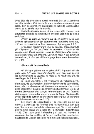 104 • ENTRE LES MAINS DU POTIER
avec plus de cinquante autres femmes de son assemblée
sur dix années. Cet exemple n’est malheureusement pas
isolé. Bien des chrétiens pratiquent le culte de la débauche
au vu et au su de tout le monde.
Jézabel est associée au lit sur lequel elle commet ses
adultères physiques et spirituels avec les victimes qu’elle a
séduites.
«Voici, je vais la réduire au lit, et mettre dans une
grande affliction ceux qui commettent l’adultère avec elle,
s’ils ne se repentent de leurs œuvres» Apocalypse 2:22.
«J’ai garni mon lit d’un tour de réseau, entrecoupé de
fil d’Égypte. Je l’ai parfumé de myrrhe, d’aloès et de
cinnamome. Viens, enivrons-nous de plaisir jusqu’au matin,
réjouissons-nous en amours. Car mon mari n’est point en
sa maison ; il s’en est allé en voyage bien loin » Proverbes
7:16-19.
- Un esprit de sorcellerie
«Et dès que Joram eut vu Jéhu, il dit: N’y a-t-il pas de
paix, Jéhu ? Et Jéhu répondit: Quoi la paix, tant que durent
les prostitutions de Jézabel ta mère et la multitude de ses
sortilèges ?» 2 Rois 9:22.
Le mot «sortilège» est synonyme d’enchantement,
de magie, de divination et bien évidemment de sorcellerie.
Ainsi, elle transforme ses victimes en marionnettes, en usant
de la sorcellerie, pour les contrôler spirituellement. Elle peut
même provoquer des songes mensongers et des fausses
visions pour manipuler les serviteurs de Dieu. Elle travaille
avec l’esprit de python pour se faire passer pour une grande
prophétesse (Apocalypse 2:20).
Cet esprit de sorcellerie et de contrôle anime en
général davantage les femmes que les hommes. Satan sait
que l’homme est le chef de la femme, que Christ est le chef
de l’homme et que Dieu est le chef de Christ (1 Corinthiens
11:1). C’est pourquoi il cherche par tous les moyens à
renverser l’ordre de Dieu et l’esprit qu’il utilise pour briser
l’autorité de Dieu et celle de l’homme est l’esprit de Jézabel.
 