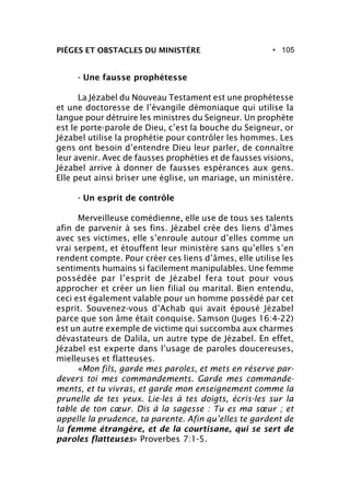 • 105PIÈGES ET OBSTACLES DU MINISTÈRE
- Une fausse prophétesse
La Jézabel du Nouveau Testament est une prophétesse
et une doctoresse de l’évangile démoniaque qui utilise la
langue pour détruire les ministres du Seigneur. Un prophète
est le porte-parole de Dieu, c’est la bouche du Seigneur, or
Jézabel utilise la prophétie pour contrôler les hommes. Les
gens ont besoin d’entendre Dieu leur parler, de connaître
leur avenir. Avec de fausses prophéties et de fausses visions,
Jézabel arrive à donner de fausses espérances aux gens.
Elle peut ainsi briser une église, un mariage, un ministère.
- Un esprit de contrôle
Merveilleuse comédienne, elle use de tous ses talents
afin de parvenir à ses fins. Jézabel crée des liens d’âmes
avec ses victimes, elle s’enroule autour d’elles comme un
vrai serpent, et étouffent leur ministère sans qu’elles s’en
rendent compte. Pour créer ces liens d’âmes, elle utilise les
sentiments humains si facilement manipulables. Une femme
possédée par l’esprit de Jézabel fera tout pour vous
approcher et créer un lien filial ou marital. Bien entendu,
ceci est également valable pour un homme possédé par cet
esprit. Souvenez-vous d’Achab qui avait épousé Jézabel
parce que son âme était conquise. Samson (Juges 16:4-22)
est un autre exemple de victime qui succomba aux charmes
dévastateurs de Dalila, un autre type de Jézabel. En effet,
Jézabel est experte dans l’usage de paroles doucereuses,
mielleuses et flatteuses.
«Mon fils, garde mes paroles, et mets en réserve par-
devers toi mes commandements. Garde mes commande-
ments, et tu vivras, et garde mon enseignement comme la
prunelle de tes yeux. Lie-les à tes doigts, écris-les sur la
table de ton cœur. Dis à la sagesse : Tu es ma sœur ; et
appelle la prudence, ta parente. Afin qu’elles te gardent de
la femme étrangère, et de la courtisane, qui se sert de
paroles flatteuses» Proverbes 7:1-5.
 