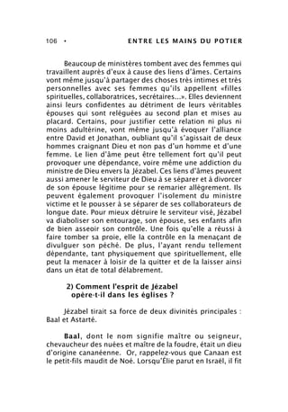 106 • ENTRE LES MAINS DU POTIER
Beaucoup de ministères tombent avec des femmes qui
travaillent auprès d’eux à cause des liens d’âmes. Certains
vont même jusqu’à partager des choses très intimes et très
personnelles avec ses femmes qu’ils appellent «filles
spirituelles, collaboratrices, secrétaires...». Elles deviennent
ainsi leurs confidentes au détriment de leurs véritables
épouses qui sont reléguées au second plan et mises au
placard. Certains, pour justifier cette relation ni plus ni
moins adultérine, vont même jusqu’à évoquer l’alliance
entre David et Jonathan, oubliant qu’il s’agissait de deux
hommes craignant Dieu et non pas d’un homme et d’une
femme. Le lien d’âme peut être tellement fort qu’il peut
provoquer une dépendance, voire même une addiction du
ministre de Dieu envers la Jézabel. Ces liens d’âmes peuvent
aussi amener le serviteur de Dieu à se séparer et à divorcer
de son épouse légitime pour se remarier allègrement. Ils
peuvent également provoquer l’isolement du ministre
victime et le pousser à se séparer de ses collaborateurs de
longue date. Pour mieux détruire le serviteur visé, Jézabel
va diaboliser son entourage, son épouse, ses enfants afin
de bien asseoir son contrôle. Une fois qu’elle a réussi à
faire tomber sa proie, elle la contrôle en la menaçant de
divulguer son péché. De plus, l’ayant rendu tellement
dépendante, tant physiquement que spirituellement, elle
peut la menacer à loisir de la quitter et de la laisser ainsi
dans un état de total délabrement.
2) Comment l’esprit de Jézabel
opère-t-il dans les églises ?
Jézabel tirait sa force de deux divinités principales :
Baal et Astarté.
Baal, dont le nom signifie maître ou seigneur,
chevaucheur des nuées et maître de la foudre, était un dieu
d’origine cananéenne. Or, rappelez-vous que Canaan est
le petit-fils maudit de Noé. Lorsqu’Élie parut en Israël, il fit
 