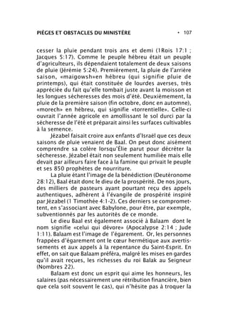 • 107PIÈGES ET OBSTACLES DU MINISTÈRE
cesser la pluie pendant trois ans et demi (1Rois 17:1 ;
Jacques 5:17). Comme le peuple hébreu était un peuple
d’agriculteurs, ils dépendaient totalement de deux saisons
de pluie (Jérémie 5:24). Premièrement, la pluie de l’arrière
saison, «maigowsh»en hébreu (qui signifie pluie de
printemps), qui était constituée de lourdes averses, très
appréciée du fait qu’elle tombait juste avant la moisson et
les longues sécheresses des mois d’été. Deuxièmement, la
pluie de la première saison (fin octobre, donc en automne),
«morech» en hébreu, qui signifie «torrentielle». Celle-ci
ouvrait l’année agricole en amollissant le sol durci par la
sécheresse de l’été et préparait ainsi les surfaces cultivables
à la semence.
Jézabel faisait croire aux enfants d’Israël que ces deux
saisons de pluie venaient de Baal. On peut donc aisément
comprendre sa colère lorsqu’Élie parut pour décréter la
sécheresse. Jézabel était non seulement humiliée mais elle
devait par ailleurs faire face à la famine qui privait le peuple
et ses 850 prophètes de nourriture.
La pluie étant l’image de la bénédiction (Deutéronome
28:12), Baal était donc le dieu de la prospérité. De nos jours,
des milliers de pasteurs ayant pourtant reçu des appels
authentiques, adhèrent à l’évangile de prospérité inspiré
par Jézabel (1 Timothée 4:1-2). Ces derniers se compromet-
tent, en s’associant avec Babylone, pour être, par exemple,
subventionnés par les autorités de ce monde.
Le dieu Baal est également associé à Balaam dont le
nom signifie «celui qui dévore» (Apocalypse 2:14 ; Jude
1:11). Balaam est l’image de l’égarement. Or, les personnes
frappées d’égarement ont le cœur hermétique aux avertis-
sements et aux appels à la repentance du Saint-Esprit. En
effet, on sait que Balaam préféra, malgré les mises en gardes
qu’il avait reçues, les richesses du roi Balak au Seigneur
(Nombres 22).
Balaam est donc un esprit qui aime les honneurs, les
salaires (pas nécessairement une rétribution financière, bien
que cela soit souvent le cas), qui n’hésite pas à troquer la
 