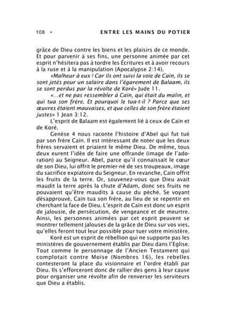 108 • ENTRE LES MAINS DU POTIER
grâce de Dieu contre les biens et les plaisirs de ce monde.
Et pour parvenir à ses fins, une personne animée par cet
esprit n’hésitera pas à tordre les Écritures et à avoir recours
à la ruse et à la manipulation (Apocalypse 2:14).
«Malheur à eux ! Car ils ont suivi la voie de Caïn, ils se
sont jetés pour un salaire dans l’égarement de Balaam, ils
se sont perdus par la révolte de Koré» Jude 11.
«…et ne pas ressembler à Caïn, qui était du malin, et
qui tua son frère. Et pourquoi le tua-t-il ? Parce que ses
œuvres étaient mauvaises, et que celles de son frère étaient
justes» 1 Jean 3:12.
L’esprit de Balaam est également lié à ceux de Caïn et
de Koré.
Genèse 4 nous raconte l’histoire d’Abel qui fut tué
par son frère Caïn. Il est intéressant de noter que les deux
frères servaient et priaient le même Dieu. De même, tous
deux eurent l’idée de faire une offrande (image de l’ado-
ration) au Seigneur. Abel, parce qu’il connaissait le cœur
de son Dieu, lui offrit le premier-né de ses troupeaux, image
du sacrifice expiatoire du Seigneur. En revanche, Caïn offrit
les fruits de la terre. Or, souvenez-vous que Dieu avait
maudit la terre après la chute d’Adam, donc ses fruits ne
pouvaient qu’être maudits à cause du péché. Se voyant
désapprouvé, Caïn tua son frère, au lieu de se repentir en
cherchant la face de Dieu. L’esprit de Caïn est donc un esprit
de jalousie, de persécution, de vengeance et de meurtre.
Ainsi, les personnes animées par cet esprit peuvent se
montrer tellement jalouses de la grâce de Dieu sur vos vies,
qu’elles feront tout leur possible pour tuer votre ministère.
Koré est un esprit de rébellion qui ne supporte pas les
ministères de gouvernement établis par Dieu dans l’Eglise.
Tout comme le personnage de l’Ancien Testament qui
complotait contre Moïse (Nombres 16), les rebelles
contesteront la place du visionnaire et l’ordre établi par
Dieu. Ils s’efforceront donc de rallier des gens à leur cause
pour organiser une révolte afin de renverser les serviteurs
que Dieu a établis.
 