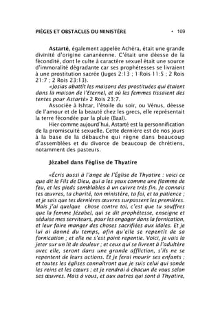 • 109PIÈGES ET OBSTACLES DU MINISTÈRE
Astarté, également appelée Achéra, était une grande
divinité d’origine cananéenne. C’était une déesse de la
fécondité, dont le culte à caractère sexuel était une source
d’immoralité dégradante car ses prophétesses se livraient
à une prostitution sacrée (Juges 2:13 ; 1 Rois 11:5 ; 2 Rois
21:7 ; 2 Rois 23:13).
«Josias abattît les maisons des prostituées qui étaient
dans la maison de l’Eternel, et où les femmes tissaient des
tentes pour Astarté» 2 Rois 23:7.
Associée à Ishtar, l’étoile du soir, ou Vénus, déesse
de l’amour et de la beauté chez les grecs, elle représentait
la terre fécondée par la pluie (Baal).
Hier comme aujourd’hui, Astarté est la personnification
de la promiscuité sexuelle. Cette dernière est de nos jours
à la base de la débauche qui règne dans beaucoup
d’assemblées et du divorce de beaucoup de chrétiens,
notamment des pasteurs.
Jézabel dans l’église de Thyatire
«Écris aussi à l’ange de l’Église de Thyatire : voici ce
que dit le Fils de Dieu, qui a les yeux comme une flamme de
feu, et les pieds semblables à un cuivre très fin. Je connais
tes œuvres, ta charité, ton ministère, ta foi, et ta patience ;
et je sais que tes dernières œuvres surpassent les premières.
Mais j’ai quelque chose contre toi, c’est que tu souffres
que la femme Jézabel, qui se dit prophétesse, enseigne et
séduise mes serviteurs, pour les engager dans la fornication,
et leur faire manger des choses sacrifiées aux idoles. Et je
lui ai donné du temps, afin qu’elle se repentît de sa
fornication ; et elle ne s’est point repentie. Voici, je vais la
jeter sur un lit de douleur ; et ceux qui se livrent à l’adultère
avec elle, seront dans une grande affliction, s’ils ne se
repentent de leurs actions. Et je ferai mourir ses enfants ;
et toutes les églises connaîtront que je suis celui qui sonde
les reins et les cœurs ; et je rendrai à chacun de vous selon
ses œuvres. Mais à vous, et aux autres qui sont à Thyatire,
 