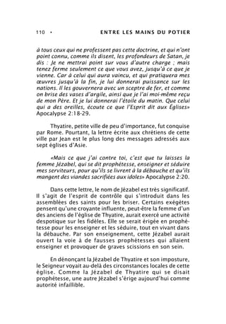 110 • ENTRE LES MAINS DU POTIER
à tous ceux qui ne professent pas cette doctrine, et qui n’ont
point connu, comme ils disent, les profondeurs de Satan, je
dis : Je ne mettrai point sur vous d’autre charge ; mais
tenez ferme seulement ce que vous avez, jusqu’à ce que je
vienne. Car à celui qui aura vaincu, et qui pratiquera mes
œuvres jusqu’à la fin, je lui donnerai puissance sur les
nations. Il les gouvernera avec un sceptre de fer, et comme
on brise des vases d’argile, ainsi que je l’ai moi-même reçu
de mon Père. Et je lui donnerai l’étoile du matin. Que celui
qui a des oreilles, écoute ce que l’Esprit dit aux Églises»
Apocalypse 2:18-29.
Thyatire, petite ville de peu d’importance, fut conquise
par Rome. Pourtant, la lettre écrite aux chrétiens de cette
ville par Jean est le plus long des messages adressés aux
sept églises d’Asie.
«Mais ce que j’ai contre toi, c’est que tu laisses la
femme Jézabel, qui se dit prophétesse, enseigner et séduire
mes serviteurs, pour qu’ils se livrent à la débauche et qu’ils
mangent des viandes sacrifiées aux idoles» Apocalypse 2:20.
Dans cette lettre, le nom de Jézabel est très significatif.
Il s’agit de l’esprit de contrôle qui s’introduit dans les
assemblées des saints pour les briser. Certains exégètes
pensent qu’une croyante influente, peut-être la femme d’un
des anciens de l’église de Thyatire, aurait exercé une activité
despotique sur les fidèles. Elle se serait érigée en prophé-
tesse pour les enseigner et les séduire, tout en vivant dans
la débauche. Par son enseignement, cette Jézabel aurait
ouvert la voie à de fausses prophétesses qui allaient
enseigner et provoquer de graves scissions en son sein.
En dénonçant la Jézabel de Thyatire et son imposture,
le Seigneur voyait au-delà des circonstances locales de cette
église. Comme la Jézabel de Thyatire qui se disait
prophétesse, une autre Jézabel s’érige aujourd’hui comme
autorité infaillible.
 