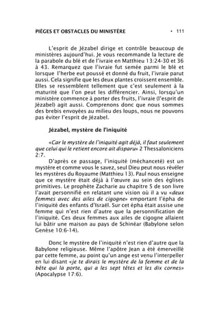 • 111PIÈGES ET OBSTACLES DU MINISTÈRE
L’esprit de Jézabel dirige et contrôle beaucoup de
ministères aujourd’hui. Je vous recommande la lecture de
la parabole du blé et de l’ivraie en Matthieu 13:24-30 et 36
à 43. Remarquez que l’ivraie fut semée parmi le blé et
lorsque l’herbe eut poussé et donné du fruit, l’ivraie parut
aussi. Cela signifie que les deux plantes croissent ensemble.
Elles se ressemblent tellement que c’est seulement à la
maturité que l’on peut les différencier. Ainsi, lorsqu’un
ministère commence à porter des fruits, l’ivraie (l’esprit de
Jézabel) agit aussi. Comprenons donc que nous sommes
des brebis envoyées au milieu des loups, nous ne pouvons
pas éviter l’esprit de Jézabel.
Jézabel, mystère de l’iniquité
«Car le mystère de l’iniquité agit déjà, il faut seulement
que celui qui le retient encore ait disparu» 2 Thessaloniciens
2:7.
D’après ce passage, l’iniquité (méchanceté) est un
mystère et comme vous le savez, seul Dieu peut nous révéler
les mystères du Royaume (Matthieu 13). Paul nous enseigne
que ce mystère était déjà à l’œuvre au sein des églises
primitives. Le prophète Zacharie au chapitre 5 de son livre
l’avait personnifié en relatant une vision où il a vu «deux
femmes avec des ailes de cigogne» emportant l’épha de
l’iniquité des enfants d’Israël. Sur cet épha était assise une
femme qui n’est rien d’autre que la personnification de
l’iniquité. Ces deux femmes aux ailes de cigogne allaient
lui bâtir une maison au pays de Schinéar (Babylone selon
Genèse 10:6-14).
Donc le mystère de l’iniquité n’est rien d’autre que la
Babylone religieuse. Même l’apôtre Jean a été émerveillé
par cette femme, au point qu’un ange est venu l’interpeller
en lui disant «je te dirais le mystère de la femme et de la
bête qui la porte, qui a les sept têtes et les dix cornes»
(Apocalypse 17:6).
 