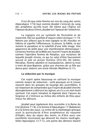 112 • ENTRE LES MAINS DU POTIER
Il est dit que cette femme est ivre du sang des saints
(Apocalypse 17:6) tout comme Jézabel s’enivrait du sang
des prophètes qu’elle tuait. De même que l’Église est
l’épouse de Jésus-Christ, Jézabel est l’épouse de l’antéchrist.
La cigogne est un symbole de fécondité et de
maternité. Elle est qualifiée d’impure selon Lévitique 11:19.
Notons par ailleurs que le mot cigogne se dit «hasida» en
hébreu et signifie l’affectueuse, la pieuse, la fidèle, ce qui
montre le paradoxe et la subtilité d’une telle image. Une
apparence de piété pour une manifestation démoniaque !
Certaines femmes de la Bible ont incarné l’esprit de Jézabel,
comme l’opiniâtre femme de Potiphar, aux instances de
laquelle Joseph résista, ce qui lui valut d’être faussement
accusé et jeté en prison (Genèse 39:6-20). De même,
Hérodias, femme adultère et manipulatrice, obtint la mise
à mort de Jean-Baptiste, grâce aux charmes de sa fille qui
dansa pour séduire son oncle Hérode (Matthieu 6:11).
La séduction par la musique
Cet esprit opère beaucoup en utilisant la musique
comme moyen de séduction ; voilà pourquoi on le trouve
souvent dans les groupes de louange des assemblées. Il
est important de comprendre que l’esprit de Jézabel cherche
désespérément à détruire les églises où il y a un réel réveil
spirituel. Cet esprit introduit la légèreté dans l’œuvre du
Seigneur et s’immisce au milieu des enfants de Dieu pour
mieux les détruire.
Jézabel peut également être assimilée à la Reine du
Ciel (Jérémie 7:18), à la femme d’Apocalypse 17 (Babylone)
et à la Sirène des eaux. La sirène de la mythologie grecque
avait la particularité d’être prophétesse du royaume
d’Hadès, dieu du séjour des morts, et d’être aussi une
excellente musicienne qui dévorait les marins naufragés.
Selon Apocalypse 12:7-12, une partie des démons étaient
 