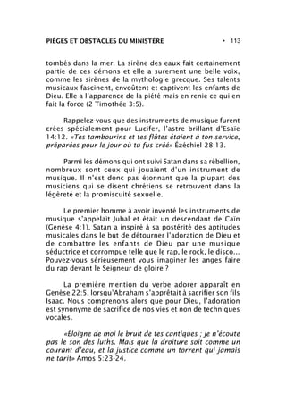 • 113PIÈGES ET OBSTACLES DU MINISTÈRE
tombés dans la mer. La sirène des eaux fait certainement
partie de ces démons et elle a surement une belle voix,
comme les sirènes de la mythologie grecque. Ses talents
musicaux fascinent, envoûtent et captivent les enfants de
Dieu. Elle a l’apparence de la piété mais en renie ce qui en
fait la force (2 Timothée 3:5).
Rappelez-vous que des instruments de musique furent
crées spécialement pour Lucifer, l’astre brillant d’Esaïe
14:12. «Tes tambourins et tes flûtes étaient à ton service,
préparées pour le jour où tu fus créé» Ézéchiel 28:13.
Parmi les démons qui ont suivi Satan dans sa rébellion,
nombreux sont ceux qui jouaient d’un instrument de
musique. Il n’est donc pas étonnant que la plupart des
musiciens qui se disent chrétiens se retrouvent dans la
légèreté et la promiscuité sexuelle.
Le premier homme à avoir inventé les instruments de
musique s’appelait Jubal et était un descendant de Caïn
(Genèse 4:1). Satan a inspiré à sa postérité des aptitudes
musicales dans le but de détourner l’adoration de Dieu et
de combattre les enfants de Dieu par une musique
séductrice et corrompue telle que le rap, le rock, le disco...
Pouvez-vous sérieusement vous imaginer les anges faire
du rap devant le Seigneur de gloire ?
La première mention du verbe adorer apparaît en
Genèse 22:5, lorsqu’Abraham s’apprêtait à sacrifier son fils
Isaac. Nous comprenons alors que pour Dieu, l’adoration
est synonyme de sacrifice de nos vies et non de techniques
vocales.
«Éloigne de moi le bruit de tes cantiques ; je n’écoute
pas le son des luths. Mais que la droiture soit comme un
courant d’eau, et la justice comme un torrent qui jamais
ne tarit» Amos 5:23-24.
 