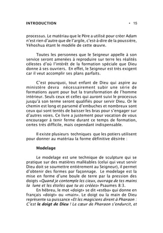 • 15
processus. Le matériau que le Père a utilisé pour créer Adam
n’est rien d’autre que de l’argile, c’est-à-dire de la poussière,
Yéhoshua étant le modèle de cette œuvre.
Toutes les personnes que le Seigneur appelle à son
service seront amenées à reproduire sur terre les réalités
célestes d’où l’intérêt de la formation spéciale que Dieu
donne à ses ouvriers. En effet, le Seigneur est très exigent
car il veut accomplir ses plans parfaits.
C’est pourquoi, tout enfant de Dieu qui aspire au
ministère devra nécessairement subir une série de
formations ayant pour but la transformation de l’homme
intérieur. Seuls ceux et celles qui auront suivi le processus
jusqu’à son terme seront qualifiés pour servir Dieu. Or le
chemin est long et parsemé d’embuches et nombreux sont
ceux qui sont tentés de baisser les bras pour s’engager sur
d’autres voies. Ce livre a justement pour vocation de vous
encourager à tenir ferme durant ce temps de formation,
certes très difficile, mais cependant indispensable.
Il existe plusieurs techniques que les potiers utilisent
pour donner au matériau la forme définitive désirée :
Modelage
Le modelage est une technique de sculpture qui se
pratique sur des matières malléables (celui qui veut servir
Dieu doit se soumettre entièrement au Seigneur), il permet
d’obtenir des formes par façonnage. Le modelage est la
mise en forme d’une boule de terre par la pression des
doigts «Quand je contemple les cieux, ouvrage de tes mains
la lune et les étoiles que tu as créées» Psaumes 8:3.
En hébreu, le mot «doigt» se dit «estba» qui donne en
français «doigt» ou «main». Le doigt ou la main de Dieu
représente sa puissance «Et les magiciens dirent à Pharaon :
C’est le doigt de Dieu ! Le cœur de Pharaon s’endurcit, et
INTRODUCTION
 