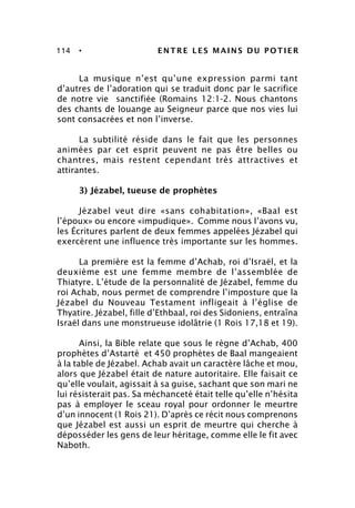 114 • ENTRE LES MAINS DU POTIER
La musique n’est qu’une expression parmi tant
d’autres de l’adoration qui se traduit donc par le sacrifice
de notre vie sanctifiée (Romains 12:1-2. Nous chantons
des chants de louange au Seigneur parce que nos vies lui
sont consacrées et non l’inverse.
La subtilité réside dans le fait que les personnes
animées par cet esprit peuvent ne pas être belles ou
chantres, mais restent cependant très attractives et
attirantes.
3) Jézabel, tueuse de prophètes
Jézabel veut dire «sans cohabitation», «Baal est
l’époux» ou encore «impudique». Comme nous l’avons vu,
les Écritures parlent de deux femmes appelées Jézabel qui
exercèrent une influence très importante sur les hommes.
La première est la femme d’Achab, roi d’Israël, et la
deuxième est une femme membre de l’assemblée de
Thiatyre. L’étude de la personnalité de Jézabel, femme du
roi Achab, nous permet de comprendre l’imposture que la
Jézabel du Nouveau Testament infligeait à l’église de
Thyatire. Jézabel, fille d’Ethbaal, roi des Sidoniens, entraîna
Israël dans une monstrueuse idolâtrie (1 Rois 17,18 et 19).
Ainsi, la Bible relate que sous le règne d’Achab, 400
prophètes d’Astarté et 450 prophètes de Baal mangeaient
à la table de Jézabel. Achab avait un caractère lâche et mou,
alors que Jézabel était de nature autoritaire. Elle faisait ce
qu’elle voulait, agissait à sa guise, sachant que son mari ne
lui résisterait pas. Sa méchanceté était telle qu’elle n’hésita
pas à employer le sceau royal pour ordonner le meurtre
d’un innocent (1 Rois 21). D’après ce récit nous comprenons
que Jézabel est aussi un esprit de meurtre qui cherche à
déposséder les gens de leur héritage, comme elle le fit avec
Naboth.
 