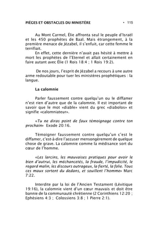 • 115PIÈGES ET OBSTACLES DU MINISTÈRE
Au Mont Carmel, Élie affronta seul le peuple d’Israël
et les 450 prophètes de Baal. Mais étrangement, à la
première menace de Jézabel, il s’enfuit, car cette femme le
terrifiait.
En effet, cette dernière n’avait pas hésité à mettre à
mort les prophètes de l’Eternel et allait certainement en
faire autant avec Élie (1 Rois 18:4 ; 1 Rois 19:2).
De nos jours, l’esprit de Jézabel a recours à une autre
arme redoutable pour tuer les ministères prophétiques : la
langue.
La calomnie
Parler faussement contre quelqu’un ou le diffamer
n’est rien d’autre que de la calomnie. Il est important de
savoir que le mot «diable» vient du grec «diabolos» et
signifie «calomniateur».
«Tu ne diras point de faux témoignage contre ton
prochain» Exode 20:16.
Témoigner faussement contre quelqu’un c’est le
diffamer, c’est-à-dire l’accuser mensongèrement de quelque
chose de grave. La calomnie comme la médisance sort du
cœur de l’homme.
«Les larcins, les mauvaises pratiques pour avoir le
bien d’autrui, les méchancetés, la fraude, l’impudicité, le
regard malin, les discours outrageux, la fierté, la folie. Tous
ces maux sortent du dedans, et souillent l’homme» Marc
7:22.
Interdite par la loi de l’Ancien Testament (Lévitique
19:16), la calomnie vient d’un cœur mauvais et doit être
bannie de la communauté chrétienne (2 Corinthiens 12:20 ;
Ephésiens 4:3 ; Colossiens 3:8 ; 1 Pierre 2:1).
 