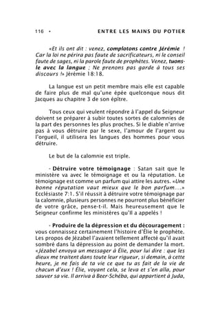 116 • ENTRE LES MAINS DU POTIER
«Et ils ont dit : venez, complotons contre Jérémie !
Car la loi ne périra pas faute de sacrificateurs, ni le conseil
faute de sages, ni la parole faute de prophètes. Venez, tuons-
le avec la langue ; Ne prenons pas garde à tous ses
discours !» Jérémie 18:18.
La langue est un petit membre mais elle est capable
de faire plus de mal qu’une épée quelconque nous dit
Jacques au chapitre 3 de son épître.
Tous ceux qui veulent répondre à l’appel du Seigneur
doivent se préparer à subir toutes sortes de calomnies de
la part des personnes les plus proches. Si le diable n’arrive
pas à vous détruire par le sexe, l’amour de l’argent ou
l’orgueil, il utilisera les langues des hommes pour vous
détruire.
Le but de la calomnie est triple.
- Détruire votre témoignage : Satan sait que le
ministère va avec le témoignage et ou la réputation. Le
témoignage est comme un parfum qui attire les autres. «Une
bonne réputation vaut mieux que le bon parfum….»
Ecclésiaste 7:1. S’il réussit à détruire votre témoignage par
la calomnie, plusieurs personnes ne pourront plus bénéficier
de votre grâce, pense-t-il. Mais heureusement que le
Seigneur confirme les ministères qu’Il a appelés !
- Produire de la dépression et du découragement :
vous connaissez certainement l’histoire d’Élie le prophète.
Les propos de Jézabel l’avaient tellement affecté qu’il avait
sombré dans la dépression au point de demander la mort.
«Jézabel envoya un messager à Élie, pour lui dire : que les
dieux me traitent dans toute leur rigueur, si demain, à cette
heure, je ne fais de ta vie ce que tu as fait de la vie de
chacun d’eux ! Élie, voyant cela, se leva et s’en alla, pour
sauver sa vie. Il arriva à Beer-Schéba, qui appartient à Juda,
 