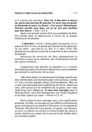 • 117PIÈGES ET OBSTACLES DU MINISTÈRE
et il y laissa son serviteur. Pour lui, il alla dans le désert
où, après une journée de marche, il s’assit sous un genêt,
et demanda la mort, en disant : c’est assez ! Maintenant,
Éternel, prends mon âme, car je ne suis pas meilleur
que mes pères» 1 Rois 19:2-4.
Après une grande victoire face aux prophètes de Baal,
Élie tomba dans la dépression à cause de la langue
malfaisante de Jézabel.
- L’abandon : «Et là, il entra dans la caverne, et il y
passa la nuit. Et voici, la parole de l’Éternel lui fut adressée,
en ces mots : que fais-tu ici, Élie ?» (1 Rois 19:9). Élie
abandonna son poste à cause de la calomnie et des menaces
de Jézabel.
Beaucoup de ministres de Dieu abandonnent le
ministère à cause de la calomnie, des intimidations venant
des autres chrétiens.
Comprenons que derrière la calomnie, il y a l’esprit
de Jézabel qui opère et cherche à détruire les vrais prophètes
qui devront le confronter tôt ou tard.
«Mes bien-aimés, ne trouvez point étrange quand vous
êtes comme dans une fournaise pour votre épreuve, comme
s’il vous arrivait quelque chose d’extraordinaire. Mais en
ce que vous participez aux souffrances de Christ, réjouissez
vous; afin qu’aussi à la révélation de sa gloire, vous vous
réjouissiez avec allégresse. Si vous êtes outragés pour le
Nom de Christ, vous êtes bienheureux: car l’Esprit de gloire
et de Dieu repose sur vous» 1 Pierre 4:12-14.
Pierre utilise le mot «outrage» qui a une signification
profonde. En effet, un outrage est une offense extrêmement
grave constituant une atteinte à l’honneur et à la dignité de
l’homme. Elle peut être une parole, un geste, une menace,
un écrit, un dessin ou encore un envoi d’objet de nature à
porter atteinte au respect dû à une personne établie dans
un ministère public.
 