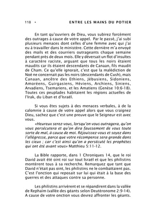 118 • ENTRE LES MAINS DU POTIER
En tant qu’ouvriers de Dieu, vous subirez forcément
des outrages à cause de votre appel. Par le passé, j’ai subi
plusieurs menaces dont celles d’une femme avec qui j’ai
eu à travailler dans le ministère. Cette dernière m’a envoyé
des mails et des courriers outrageants chaque semaine
pendant près de deux mois. Elle y déversait un flot d’insultes
à caractère raciste, arguant que tous les noirs étaient
maudits car ils étaient descendants de Canaan, fils maudit
de Cham. Ce qu’elle ignorait, c’est que la malédiction de
Noé ne concernait pas les noirs (descendants de Cush), mais
Canaan, ancêtre des Ethiens, Jébusiens, Sidoniens,
Amoréens, Guirgasiens, Héviens, Archiens, Siniens,
Arvadiens, Tsemariens, et les Amatiens (Genèse 10:6-18).
Toutes ces peuplades habitaient les régions actuelles de
l’Irak, du Liban et d’Israël.
Si vous êtes sujets à des menaces verbales, à de la
calomnie à cause de votre appel alors que vous craignez
Dieu, sachez que c’est une preuve que le Seigneur est avec
vous.
«Heureux serez-vous, lorsqu’on vous outragera, qu’on
vous persécutera et qu’on dira faussement de vous toute
sorte de mal, à cause de moi. Réjouissez-vous et soyez dans
l’allégresse, parce que votre récompense sera grande dans
les cieux ; car c’est ainsi qu’on a persécuté les prophètes
qui ont été avant vous» Matthieu 5:11-12.
La Bible rapporte, dans 1 Chroniques 14, que le roi
David avait été oint roi sur tout Israël et que les philistins
montèrent tous à sa recherche. Remarquez que tant que
David n’était pas oint, les philistins ne le combattaient pas.
C’est l’onction qui reposait sur lui qui était à la base des
guerres et des attaques contre sa personne.
Les philistins arrivèrent et se répandirent dans la vallée
de Rephaïm (vallée des géants selon Deutéronome 2:9-14).
A cause de votre onction vous devrez affronter les géants.
 