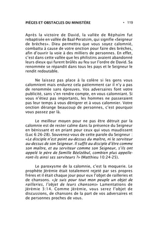 • 119PIÈGES ET OBSTACLES DU MINISTÈRE
Après la victoire de David, la vallée de Réphaïm fut
rebaptisée en vallée de Baal-Peratsim, qui signifie «Seigneur
de brèches». Dieu permettra que vous soyez calomnié,
combattu à cause de votre onction pour faire des brèches,
afin d’ouvrir la voie à des milliers de personnes. En effet,
c’est dans cette vallée que les philistins avaient abandonné
leurs dieux qui furent brûlés au feu sur l’ordre de David. Sa
renommée se répandit dans tous les pays et le Seigneur le
rendit redoutable.
Ne laissez pas place à la colère si les gens vous
calomnient mais endurez cela patiemment car il n’y a pas
de renommée sans épreuves. Vos adversaires font votre
publicité, sans s’en rendre compte, en vous calomniant. Si
vous n’étiez pas importants, les hommes ne passeraient
pas leur temps à vous dénigrer et à vous calomnier. Votre
onction dérange beaucoup de personnes, c’est pourquoi
vous passez par là.
Le meilleur moyen pour ne pas être détruit par la
calomnie est de rester calme dans la présence du Seigneur
en bénissant et en priant pour ceux qui vous maudissent
(Luc 6:26-28). Souvenez-vous de cette parole du Seigneur :
«Le disciple n’est point au-dessus du maître, ni le serviteur
au-dessus de son Seigneur. Il suffit au disciple d’être comme
son maître, et au serviteur comme son Seigneur, s’ils ont
appelé le père de famille Béelzébul, combien plus appelle-
ront-ils ainsi ses serviteurs ?» (Matthieu 10:24-25).
Le paroxysme de la calomnie, c’est la moquerie. Le
prophète Jérémie était totalement rejeté par ses propres
frères et il était chaque jour pour eux l’objet de railleries et
de chansons. «Je suis pour tout mon peuple un objet de
railleries, l’objet de leurs chansons» Lamentations de
Jérémie 3:14. Comme Jérémie, vous serez l’objet de
discussions, de chansons de la part de vos adversaires et
de personnes proches de vous.
 