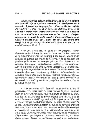 120 • ENTRE LES MAINS DU POTIER
«Mes ennemis disent méchamment de moi : quand
mourra-t-il ? Quand périra son nom ? Si quelqu’un veut
me voir, il prend un langage faux, il recueille des sujets
de médire ; il s’en va, et il parle au dehors. Tous mes
ennemis chuchotent entre eux contre moi ; ils pensent
que mon malheur causera ma ruine : il est dange-
reusement atteint, le voilà couché, il ne se relèvera pas !
Celui-là même avec qui j’étais en paix, qui avait ma
confiance et qui mangeait mon pain, lève le talon contre
moi» Psaumes 41:6-10.
«Toi, fils d’homme, les gens de ton peuple s’entre-
tiennent de toi le long des murs et aux portes des maisons
et se disent l’un à l’autre, chacun à son frère : venez donc
écouter la parole qui vient de l’Éternel ! Ils se rendent en
foule auprès de toi, et mon peuple s’assied devant toi. Ils
écoutent tes paroles, mais ils ne les mettent pas en pratique,
car ils agissent avec des paroles (aimables) à la bouche,
alors que la cupidité mène leur cœur. Te voilà comme une
aimable chanson : musique agréable et belle mélodie. Ils
écoutent tes paroles, mais ils ne les mettent point en pratique.
Quand ces choses arriveront, et voici qu’elles arrivent ! Ils
reconnaîtront qu’il y avait un prophète au milieu d’eux»
Ézéchiel 33:30-33.
«Tu m’as persuadé, Éternel, et je me suis laissé
persuader ; Tu m’as saisi, tu m’as vaincu. Et je suis chaque
jour un objet de raillerie, tout le monde se moque de moi.
Car toutes les fois que je parle, il faut que je crie, que je
crie à la violence et à l’oppression ! Et la parole de l’Éternel
est pour moi un sujet d’opprobre et de risée chaque jour. Si
je dis : je ne ferai plus mention de lui, je ne parlerai plus en
son nom, il y a dans mon cœur comme un feu dévorant qui
est renfermé dans mes os. Je m’efforce de le contenir, et je
ne le puis. Car j’apprends les mauvais propos de plusieurs :
l’épouvante qui règne à l’entour, accusez-les, et nous
l’accuserons ! Tous ceux qui étaient en paix avec moi obser-
 