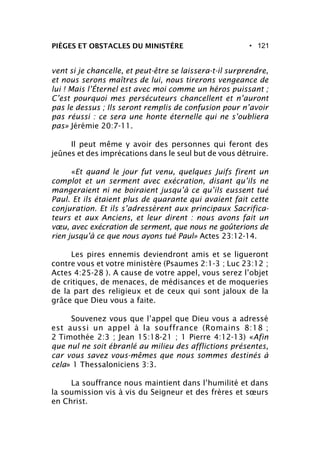 • 121PIÈGES ET OBSTACLES DU MINISTÈRE
vent si je chancelle, et peut-être se laissera-t-il surprendre,
et nous serons maîtres de lui, nous tirerons vengeance de
lui ! Mais l’Éternel est avec moi comme un héros puissant ;
C’est pourquoi mes persécuteurs chancellent et n’auront
pas le dessus ; Ils seront remplis de confusion pour n’avoir
pas réussi : ce sera une honte éternelle qui ne s’oubliera
pas» Jérémie 20:7-11.
Il peut même y avoir des personnes qui feront des
jeûnes et des imprécations dans le seul but de vous détruire.
«Et quand le jour fut venu, quelques Juifs firent un
complot et un serment avec exécration, disant qu’ils ne
mangeraient ni ne boiraient jusqu’à ce qu’ils eussent tué
Paul. Et ils étaient plus de quarante qui avaient fait cette
conjuration. Et ils s’adressèrent aux principaux Sacrifica-
teurs et aux Anciens, et leur dirent : nous avons fait un
vœu, avec exécration de serment, que nous ne goûterions de
rien jusqu’à ce que nous ayons tué Paul» Actes 23:12-14.
Les pires ennemis deviendront amis et se ligueront
contre vous et votre ministère (Psaumes 2:1-3 ; Luc 23:12 ;
Actes 4:25-28 ). A cause de votre appel, vous serez l’objet
de critiques, de menaces, de médisances et de moqueries
de la part des religieux et de ceux qui sont jaloux de la
grâce que Dieu vous a faite.
Souvenez vous que l’appel que Dieu vous a adressé
est aussi un appel à la souffrance (Romains 8:18 ;
2 Timothée 2:3 ; Jean 15:18-21 ; 1 Pierre 4:12-13) «Afin
que nul ne soit ébranlé au milieu des afflictions présentes,
car vous savez vous-mêmes que nous sommes destinés à
cela» 1 Thessaloniciens 3:3.
La souffrance nous maintient dans l’humilité et dans
la soumission vis à vis du Seigneur et des frères et sœurs
en Christ.
 