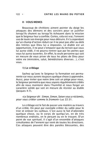 122 • ENTRE LES MAINS DU POTIER
II - VOUS-MEMES
Beaucoup de chrétiens aiment pointer du doigt les
attaques des démons et des sorciers pour se justifier
lorsqu’ils chutent ou lorsqu’ils échouent dans la mission
que le Seigneur leur a confiée. Certes, cela est vrai, l’ennemi
use de toute son énergie pour nous détruire. Il n’a cependant
qu’un champ d’action réduit car il ne peut pas aller au-delà
des limites que Dieu lui a imposées. Le diable est un
opportuniste, il ne peut s’emparer que du terrain que vous
lui aurez cédé, il ne pourra rentrer que par les portes que
vous lui aurez ouvertes. En effet, la seule personne qui soit
en mesure de vous priver de tous les plans de Dieu pour
votre vie (ministère, salut, bénédictions diverses…), c’est
vous.
1) Le criblage
Sachez qu’avec le Seigneur la formation est perma-
nente car nous aurons toujours quelque chose à apprendre.
Aussi, pour éviter que notre âme soit un piège pour nous,
le Seigneur permettra que nous soyons régulièrement criblés
afin de nous maintenir dans l’humilité et nous forger un
caractère solide qui soit en mesure de résister au diable
(Jacques 4:7).
«Le Seigneur dit : Simon, Simon, Satan vous a réclamés,
pour vous cribler comme le froment» Luc 22:31.
Le criblage est le fait de passer une matière au travers
d’un crible. On peut par exemple cribler du sable pour le
trier et enlever les cailloux. C’est aussi le fait d’atteindre
quelque chose, ou le corps de quelqu’un, en de très
nombreux endroits, en le perçant ou en le trouant. D’un
point de vue spirituel, il s’agit d’un ensemble d’attaques
simultanées de l’ennemi qui vient de toutes les directions.
Ces attaques peuvent être des paroles blessantes, des
 