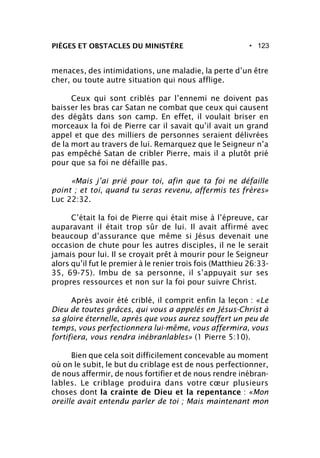 • 123PIÈGES ET OBSTACLES DU MINISTÈRE
menaces, des intimidations, une maladie, la perte d’un être
cher, ou toute autre situation qui nous afflige.
Ceux qui sont criblés par l’ennemi ne doivent pas
baisser les bras car Satan ne combat que ceux qui causent
des dégâts dans son camp. En effet, il voulait briser en
morceaux la foi de Pierre car il savait qu’il avait un grand
appel et que des milliers de personnes seraient délivrées
de la mort au travers de lui. Remarquez que le Seigneur n’a
pas empêché Satan de cribler Pierre, mais il a plutôt prié
pour que sa foi ne défaille pas.
«Mais j’ai prié pour toi, afin que ta foi ne défaille
point ; et toi, quand tu seras revenu, affermis tes frères»
Luc 22:32.
C’était la foi de Pierre qui était mise à l’épreuve, car
auparavant il était trop sûr de lui. Il avait affirmé avec
beaucoup d’assurance que même si Jésus devenait une
occasion de chute pour les autres disciples, il ne le serait
jamais pour lui. Il se croyait prêt à mourir pour le Seigneur
alors qu’il fut le premier à le renier trois fois (Matthieu 26:33-
35, 69-75). Imbu de sa personne, il s’appuyait sur ses
propres ressources et non sur la foi pour suivre Christ.
Après avoir été criblé, il comprit enfin la leçon : «Le
Dieu de toutes grâces, qui vous a appelés en Jésus-Christ à
sa gloire éternelle, après que vous aurez souffert un peu de
temps, vous perfectionnera lui-même, vous affermira, vous
fortifiera, vous rendra inébranlables» (1 Pierre 5:10).
Bien que cela soit difficilement concevable au moment
où on le subit, le but du criblage est de nous perfectionner,
de nous affermir, de nous fortifier et de nous rendre inébran-
lables. Le criblage produira dans votre cœur plusieurs
choses dont la crainte de Dieu et la repentance : «Mon
oreille avait entendu parler de toi ; Mais maintenant mon
 