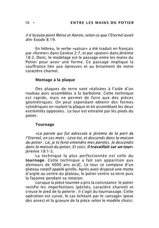 16 • ENTRE LES MAINS DU POTIER
il n’écouta point Moïse et Aaron, selon ce que l’Eternel avait
dit» Exode 8:19.
En hébreu, le verbe «yatsar» a été traduit en français
par «former» dans Genèse 2:7, et par «potier» dans Jérémie
18:2. Donc, le modelage est le passage entre les mains du
Potier pour avoir une forme. Ce passage implique la
souffrance liée aux épreuves et au brisement de notre
caractère charnel.
Montage à la plaque
Des plaques de terre sont réalisées à l’aide d’un
rouleau puis assemblées à la barbotine. Cette technique
est rapide, mais ne permet de faire que des pièces
géométriques. On peut cependant obtenir des formes
cylindriques en roulant la plaque et en assemblant les deux
extrémités opposées. Le tour est entraîné par les pieds du
potier.
Tournage
«La parole qui fut adressée à Jérémie de la part de
l’Eternel, en ces mots : Lève-toi, et descends dans la maison
du potier ; Là, je te ferai entendre mes paroles. Je descendis
dans la maison du potier, Et voici, il travaillait sur un tour»
Jérémie 18:1-3.
La technique la plus perfectionnée est celle du
tournage. Cette technique a fait son apparition aux
alentours de 4000 ans av-JC. Le tour se compose d’un
plateau rotatif appelé girelle. Après avoir disposé une motte
d’argile au centre du plateau, le potier centre sa terre puis
la façonne pendant sa rotation.
Lorsque la pièce tournée a pris la consistance le potier
rectifie les imperfections (péchés, caractère charnel) et
creuse le pied de la poterie ; il s’agit du tournassage. Cette
opération est suivie, le cas échéant par le «ansage» (pose
des anses) et la gravure de la pièce selon le modèle choisi.
 