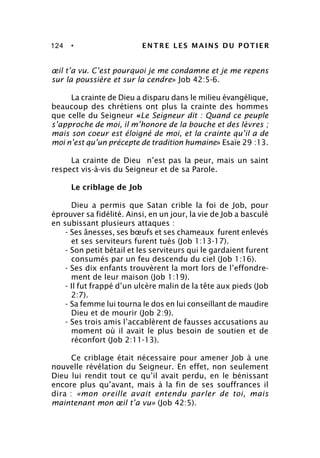 124 • ENTRE LES MAINS DU POTIER
œil t’a vu. C’est pourquoi je me condamne et je me repens
sur la poussière et sur la cendre» Job 42:5-6.
La crainte de Dieu a disparu dans le milieu évangélique,
beaucoup des chrétiens ont plus la crainte des hommes
que celle du Seigneur «Le Seigneur dit : Quand ce peuple
s’approche de moi, il m’honore de la bouche et des lèvres ;
mais son coeur est éloigné de moi, et la crainte qu’il a de
moi n’est qu’un précepte de tradition humaine» Esaïe 29 :13.
La crainte de Dieu n’est pas la peur, mais un saint
respect vis-à-vis du Seigneur et de sa Parole.
Le criblage de Job
Dieu a permis que Satan crible la foi de Job, pour
éprouver sa fidélité. Ainsi, en un jour, la vie de Job a basculé
en subissant plusieurs attaques :
- Ses ânesses, ses bœufs et ses chameaux furent enlevés
et ses serviteurs furent tués (Job 1:13-17).
- Son petit bétail et les serviteurs qui le gardaient furent
consumés par un feu descendu du ciel (Job 1:16).
- Ses dix enfants trouvèrent la mort lors de l’effondre-
ment de leur maison (Job 1:19).
- Il fut frappé d’un ulcère malin de la tête aux pieds (Job
2:7).
- Sa femme lui tourna le dos en lui conseillant de maudire
Dieu et de mourir (Job 2:9).
- Ses trois amis l’accablèrent de fausses accusations au
moment où il avait le plus besoin de soutien et de
réconfort (Job 2:11-13).
Ce criblage était nécessaire pour amener Job à une
nouvelle révélation du Seigneur. En effet, non seulement
Dieu lui rendit tout ce qu’il avait perdu, en le bénissant
encore plus qu’avant, mais à la fin de ses souffrances il
dira : «mon oreille avait entendu parler de toi, mais
maintenant mon œil t’a vu» (Job 42:5).
 