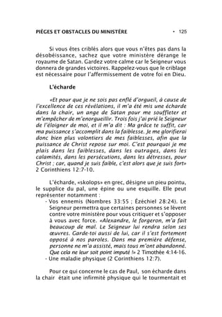 • 125PIÈGES ET OBSTACLES DU MINISTÈRE
Si vous êtes criblés alors que vous n’êtes pas dans la
désobéissance, sachez que votre ministère dérange le
royaume de Satan. Gardez votre calme car le Seigneur vous
donnera de grandes victoires. Rappelez-vous que le criblage
est nécessaire pour l’affermissement de votre foi en Dieu.
L’écharde
«Et pour que je ne sois pas enflé d’orgueil, à cause de
l’excellence de ces révélations, il m’a été mis une écharde
dans la chair, un ange de Satan pour me souffleter et
m’empêcher de m’enorgueillir. Trois fois j’ai prié le Seigneur
de l’éloigner de moi, et il m’a dit : Ma grâce te suffit, car
ma puissance s’accomplit dans la faiblesse. Je me glorifierai
donc bien plus volontiers de mes faiblesses, afin que la
puissance de Christ repose sur moi. C’est pourquoi je me
plais dans les faiblesses, dans les outrages, dans les
calamités, dans les persécutions, dans les détresses, pour
Christ ; car, quand je suis faible, c’est alors que je suis fort»
2 Corinthiens 12:7-10.
L’écharde, «skolops» en grec, désigne un pieu pointu,
le supplice du pal, une épine ou une esquille. Elle peut
représenter notamment :
- Vos ennemis (Nombres 33:55 ; Ézéchiel 28:24). Le
Seigneur permettra que certaines personnes se lèvent
contre votre ministère pour vous critiquer et s’opposer
à vous avec force. «Alexandre, le forgeron, m’a fait
beaucoup de mal. Le Seigneur lui rendra selon ses
œuvres. Garde-toi aussi de lui, car il s’est fortement
opposé à nos paroles. Dans ma première défense,
personne ne m’a assisté, mais tous m’ont abandonné.
Que cela ne leur soit point imputé !» 2 Timothée 4:14-16.
- Une maladie physique (2 Corinthiens 12:7).
Pour ce qui concerne le cas de Paul, son écharde dans
la chair était une infirmité physique qui le tourmentait et
 