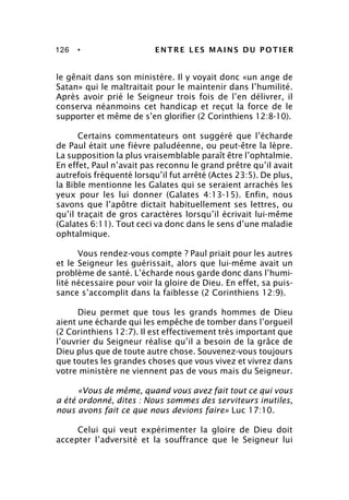 126 • ENTRE LES MAINS DU POTIER
le gênait dans son ministère. Il y voyait donc «un ange de
Satan» qui le maltraitait pour le maintenir dans l’humilité.
Après avoir prié le Seigneur trois fois de l’en délivrer, il
conserva néanmoins cet handicap et reçut la force de le
supporter et même de s’en glorifier (2 Corinthiens 12:8-10).
Certains commentateurs ont suggéré que l’écharde
de Paul était une fièvre paludéenne, ou peut-être la lèpre.
La supposition la plus vraisemblable paraît être l’ophtalmie.
En effet, Paul n’avait pas reconnu le grand prêtre qu’il avait
autrefois fréquenté lorsqu’il fut arrêté (Actes 23:5). De plus,
la Bible mentionne les Galates qui se seraient arrachés les
yeux pour les lui donner (Galates 4:13-15). Enfin, nous
savons que l’apôtre dictait habituellement ses lettres, ou
qu’il traçait de gros caractères lorsqu’il écrivait lui-même
(Galates 6:11). Tout ceci va donc dans le sens d’une maladie
ophtalmique.
Vous rendez-vous compte ? Paul priait pour les autres
et le Seigneur les guérissait, alors que lui-même avait un
problème de santé. L’écharde nous garde donc dans l’humi-
lité nécessaire pour voir la gloire de Dieu. En effet, sa puis-
sance s’accomplit dans la faiblesse (2 Corinthiens 12:9).
Dieu permet que tous les grands hommes de Dieu
aient une écharde qui les empêche de tomber dans l’orgueil
(2 Corinthiens 12:7). Il est effectivement très important que
l’ouvrier du Seigneur réalise qu’il a besoin de la grâce de
Dieu plus que de toute autre chose. Souvenez-vous toujours
que toutes les grandes choses que vous vivez et vivrez dans
votre ministère ne viennent pas de vous mais du Seigneur.
«Vous de même, quand vous avez fait tout ce qui vous
a été ordonné, dites : Nous sommes des serviteurs inutiles,
nous avons fait ce que nous devions faire» Luc 17:10.
Celui qui veut expérimenter la gloire de Dieu doit
accepter l’adversité et la souffrance que le Seigneur lui
 