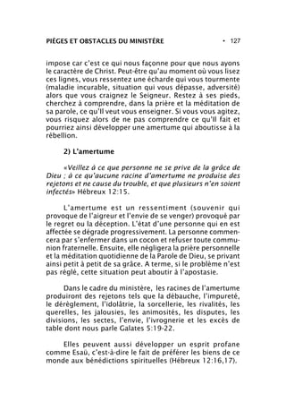 • 127PIÈGES ET OBSTACLES DU MINISTÈRE
impose car c’est ce qui nous façonne pour que nous ayons
le caractère de Christ. Peut-être qu’au moment où vous lisez
ces lignes, vous ressentez une écharde qui vous tourmente
(maladie incurable, situation qui vous dépasse, adversité)
alors que vous craignez le Seigneur. Restez à ses pieds,
cherchez à comprendre, dans la prière et la méditation de
sa parole, ce qu’Il veut vous enseigner. Si vous vous agitez,
vous risquez alors de ne pas comprendre ce qu’Il fait et
pourriez ainsi développer une amertume qui aboutisse à la
rébellion.
2) L’amertume
«Veillez à ce que personne ne se prive de la grâce de
Dieu ; à ce qu’aucune racine d’amertume ne produise des
rejetons et ne cause du trouble, et que plusieurs n’en soient
infectés» Hébreux 12:15.
L’amertume est un ressentiment (souvenir qui
provoque de l’aigreur et l’envie de se venger) provoqué par
le regret ou la déception. L’état d’une personne qui en est
affectée se dégrade progressivement. La personne commen-
cera par s’enfermer dans un cocon et refuser toute commu-
nion fraternelle. Ensuite, elle négligera la prière personnelle
et la méditation quotidienne de la Parole de Dieu, se privant
ainsi petit à petit de sa grâce. A terme, si le problème n’est
pas réglé, cette situation peut aboutir à l’apostasie.
Dans le cadre du ministère, les racines de l’amertume
produiront des rejetons tels que la débauche, l’impureté,
le dérèglement, l’idolâtrie, la sorcellerie, les rivalités, les
querelles, les jalousies, les animosités, les disputes, les
divisions, les sectes, l’envie, l’ivrognerie et les excès de
table dont nous parle Galates 5:19-22.
Elles peuvent aussi développer un esprit profane
comme Esaü, c’est-à-dire le fait de préférer les biens de ce
monde aux bénédictions spirituelles (Hébreux 12:16,17).
 