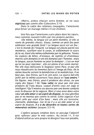 128 • ENTRE LES MAINS DU POTIER
«Maris, aimez chacun votre femme, et ne vous
aigrissez pas contre elle» Colossiens 3:19.
Dans le cadre des relations conjugales, l’amertume
peut briser un mariage même s’il est chrétien.
Une fois que l’amertume a pris place dans les cœurs,
nous sommes souvent trahis par nos propres paroles.
«De même, la langue est un petit membre, et elle se
vante de grandes choses. Voyez, comme un petit feu peut
embraser une grande forêt ! La langue aussi est un feu ;
c’est le monde de l’iniquité. La langue est placée parmi nos
membres, souillant tout le corps, et enflammant le cours
de la vie, étant elle-même enflammée par la géhenne. Toutes
les espèces de bêtes, d’oiseaux, de reptiles et d’animaux
marins sont domptés et ont été domptés par l’homme ; mais
la langue, aucun homme ne peut la dompter ; c’est un mal
qu’on ne peut réprimer ; elle est pleine d’un venin mortel.
Par elle nous bénissons le Seigneur notre Père, et par elle
nous maudissons les hommes faits à l’image de Dieu. De la
même bouche sortent la bénédiction et la malédiction. Il ne
faut pas, mes frères, qu’il en soit ainsi. La source fait-elle
jaillir par la même ouverture l’eau douce et l’eau amère ?
Un figuier, mes frères, peut-il produire des olives, ou une
vigne des figues ? De l’eau salée ne peut pas non plus
produire de l’eau douce. Lequel d’entre vous est sage et
intelligent ? Qu’il montre ses œuvres par une bonne conduite
avec la douceur de la sagesse. Mais si vous avez dans votre
cœur un zèle amer et un esprit de dispute, ne vous glorifiez
pas et ne mentez pas contre la vérité. Cette sagesse n’est
point celle qui vient d’en haut ; mais elle est terrestre,
charnelle, diabolique. Car là où il y a un zèle amer et un
esprit de dispute, il y a du désordre et toutes sortes de
mauvaises actions» Jacques 3:5-16.
L’apôtre Jacques emploie dans ce passage l’adjectif
grec «pikros» pour le mot «amer». Au verset 11, il est
d’abord utilisé au sens propre et désigne l’eau non potable,
 