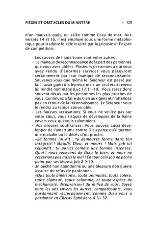• 129PIÈGES ET OBSTACLES DU MINISTÈRE
d’un mauvais goût, ou salée comme l’eau de mer. Aux
versets 14 et 16, il est employé sous une forme métapho-
rique pour traduire le zèle inspiré par la jalousie et l’esprit
de compétition.
Les causes de l’amertume sont entre autres :
- Le manque de reconnaissance de la part des personnes
que vous avez aidées. Plusieurs personnes à qui vous
avez rendu d’énormes services vous décevront
certainement par leur manque de reconnaissance.
Souvenez-vous que même le Seigneur est passé par
là. Il avait guéri dix lépreux mais un seul était revenu
lui rendre hommage (Luc 17:11-19). Vous serez donc
souvent déçus par les personnes les plus proches de
vous. Continuez à faire du bien aux gens et n’attendez
pas en retour de la reconnaissance. Le Seigneur vous
le rendra au temps convenable.
- Les fausses accusations. Si vous ne veillez pas sur
votre cœur, vous risquez de développer de la haine
envers ceux qui vous calomnient.
- Vos propres souffrances. Vous pouvez aussi déve-
lopper de l’amertume contre Dieu parce qu’il permet
une maladie ou le décès d’un proche.
«Sa femme lui dit : tu demeures ferme dans ton
intégrité ! Maudis Dieu, et meurs ! Mais Job lui
répondit : tu parles comme une femme insensée.
Quoi ! nous recevons de Dieu le bien, et nous ne
recevrions pas aussi le mal ! En tout cela Job ne pécha
point par ses lèvres» Job 2:9-10.
- Un péché non abandonné ou une blessure non guérie
à cause du refus de pardonner.
«Que toute amertume, toute animosité, toute colère,
toute clameur, toute calomnie, et toute espèce de
méchanceté, disparaissent du milieu de vous. Soyez
bons les uns envers les autres, compatissants, vous
pardonnant réciproquement, comme Dieu vous a
pardonné en Christ» Ephésiens 4:31-32.
 