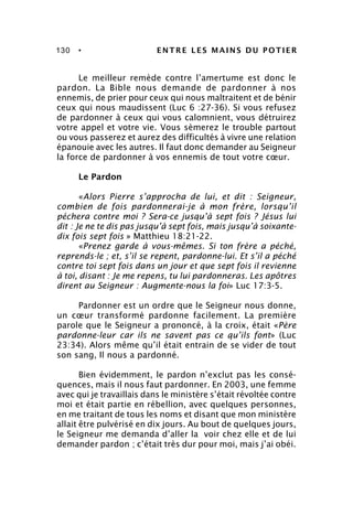 130 • ENTRE LES MAINS DU POTIER
Le meilleur remède contre l’amertume est donc le
pardon. La Bible nous demande de pardonner à nos
ennemis, de prier pour ceux qui nous maltraitent et de bénir
ceux qui nous maudissent (Luc 6 :27-36). Si vous refusez
de pardonner à ceux qui vous calomnient, vous détruirez
votre appel et votre vie. Vous sèmerez le trouble partout
ou vous passerez et aurez des difficultés à vivre une relation
épanouie avec les autres. Il faut donc demander au Seigneur
la force de pardonner à vos ennemis de tout votre cœur.
Le Pardon
«Alors Pierre s’approcha de lui, et dit : Seigneur,
combien de fois pardonnerai-je à mon frère, lorsqu’il
péchera contre moi ? Sera-ce jusqu’à sept fois ? Jésus lui
dit : Je ne te dis pas jusqu’à sept fois, mais jusqu’à soixante-
dix fois sept fois » Matthieu 18:21-22.
«Prenez garde à vous-mêmes. Si ton frère a péché,
reprends-le ; et, s’il se repent, pardonne-lui. Et s’il a péché
contre toi sept fois dans un jour et que sept fois il revienne
à toi, disant : Je me repens, tu lui pardonneras. Les apôtres
dirent au Seigneur : Augmente-nous la foi» Luc 17:3-5.
Pardonner est un ordre que le Seigneur nous donne,
un cœur transformé pardonne facilement. La première
parole que le Seigneur a prononcé, à la croix, était «Père
pardonne-leur car ils ne savent pas ce qu’ils font» (Luc
23:34). Alors même qu’il était entrain de se vider de tout
son sang, Il nous a pardonné.
Bien évidemment, le pardon n’exclut pas les consé-
quences, mais il nous faut pardonner. En 2003, une femme
avec qui je travaillais dans le ministère s’était révoltée contre
moi et était partie en rébellion, avec quelques personnes,
en me traitant de tous les noms et disant que mon ministère
allait être pulvérisé en dix jours. Au bout de quelques jours,
le Seigneur me demanda d’aller la voir chez elle et de lui
demander pardon ; c’était très dur pour moi, mais j’ai obéi.
 