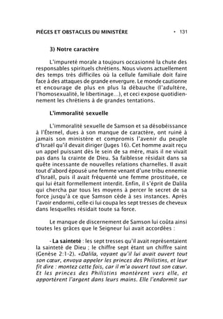 • 131PIÈGES ET OBSTACLES DU MINISTÈRE
3) Notre caractère
L’impureté morale a toujours occasionné la chute des
responsables spirituels chrétiens. Nous vivons actuellement
des temps très difficiles où la cellule familiale doit faire
face à des attaques de grande envergure. Le monde cautionne
et encourage de plus en plus la débauche (l’adultère,
l’homosexualité, le libertinage…), et ceci expose quotidien-
nement les chrétiens à de grandes tentations.
L’immoralité sexuelle
L’immoralité sexuelle de Samson et sa désobéissance
à l’Éternel, dues à son manque de caractère, ont ruiné à
jamais son ministère et compromis l’avenir du peuple
d’Israël qu’il devait diriger (Juges 16). Cet homme avait reçu
un appel puissant dès le sein de sa mère, mais il ne vivait
pas dans la crainte de Dieu. Sa faiblesse résidait dans sa
quête incessante de nouvelles relations charnelles. Il avait
tout d’abord épousé une femme venant d’une tribu ennemie
d’Israël, puis il avait fréquenté une femme prostituée, ce
qui lui était formellement interdit. Enfin, il s’éprit de Dalila
qui chercha par tous les moyens à percer le secret de sa
force jusqu’à ce que Samson cède à ses instances. Après
l’avoir endormi, celle-ci lui coupa les sept tresses de cheveux
dans lesquelles résidait toute sa force.
Le manque de discernement de Samson lui coûta ainsi
toutes les grâces que le Seigneur lui avait accordées :
- La sainteté : les sept tresses qu’il avait représentaient
la sainteté de Dieu ; le chiffre sept étant un chiffre saint
(Genèse 2:1-2). «Dalila, voyant qu’il lui avait ouvert tout
son cœur, envoya appeler les princes des Philistins, et leur
fit dire : montez cette fois, car il m’a ouvert tout son cœur.
Et les princes des Philistins montèrent vers elle, et
apportèrent l’argent dans leurs mains. Elle l’endormit sur
 