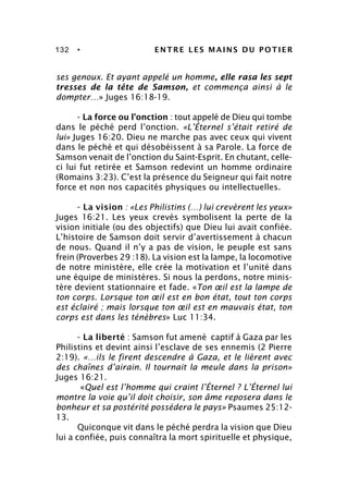 132 • ENTRE LES MAINS DU POTIER
ses genoux. Et ayant appelé un homme, elle rasa les sept
tresses de la tête de Samson, et commença ainsi à le
dompter…» Juges 16:18-19.
- La force ou l’onction : tout appelé de Dieu qui tombe
dans le péché perd l’onction. «L’Éternel s’était retiré de
lui» Juges 16:20. Dieu ne marche pas avec ceux qui vivent
dans le péché et qui désobéissent à sa Parole. La force de
Samson venait de l’onction du Saint-Esprit. En chutant, celle-
ci lui fut retirée et Samson redevint un homme ordinaire
(Romains 3:23). C’est la présence du Seigneur qui fait notre
force et non nos capacités physiques ou intellectuelles.
- La vision : «Les Philistins (…) lui crevèrent les yeux»
Juges 16:21. Les yeux crevés symbolisent la perte de la
vision initiale (ou des objectifs) que Dieu lui avait confiée.
L’histoire de Samson doit servir d’avertissement à chacun
de nous. Quand il n’y a pas de vision, le peuple est sans
frein (Proverbes 29 :18). La vision est la lampe, la locomotive
de notre ministère, elle crée la motivation et l’unité dans
une équipe de ministères. Si nous la perdons, notre minis-
tère devient stationnaire et fade. «Ton œil est la lampe de
ton corps. Lorsque ton œil est en bon état, tout ton corps
est éclairé ; mais lorsque ton œil est en mauvais état, ton
corps est dans les ténèbres» Luc 11:34.
- La liberté : Samson fut amené captif à Gaza par les
Philistins et devint ainsi l’esclave de ses ennemis (2 Pierre
2:19). «…ils le firent descendre à Gaza, et le lièrent avec
des chaînes d’airain. Il tournait la meule dans la prison»
Juges 16:21.
«Quel est l’homme qui craint l’Éternel ? L’Éternel lui
montre la voie qu’il doit choisir, son âme reposera dans le
bonheur et sa postérité possédera le pays» Psaumes 25:12-
13.
Quiconque vit dans le péché perdra la vision que Dieu
lui a confiée, puis connaîtra la mort spirituelle et physique,
 