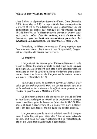 • 133PIÈGES ET OBSTACLES DU MINISTÈRE
c’est à dire la séparation éternelle d’avec Dieu (Romains
6:23 ; Apocalypse 3:1). La captivité de Samson représente
les vices et les péchés dissimulés qui le gardèrent sous la
domination du diable par manque de repentance (Juges
16:21). En effet, sa faiblesse sexuelle provenait de son cœur
incirconcis : «Car c’est du dedans, c’est du cœur des
hommes, que sortent les mauvaises pensées, les
adultères, les débauches, les meurtres…» Marc 7:21.
Toutefois, la débauche n’est pas l’unique piège que
l’ennemi nous tend. Tout autant que l’impudicité, l’argent
est susceptible de causer notre chute.
La cupidité
L’argent est nécessaire pour l’accomplissement de la
vision de Dieu. C’est une grande bénédiction dans l’œuvre
du Seigneur. Mais l’argent doit être notre serviteur dans le
ministère et non le contraire. Nous ne devons pas devenir
ses esclaves car l’amour de l’argent est la racine de tous
les maux (1 Timothée 6:10).
«Celui qui a reçu la semence parmi les épines, c’est
celui qui entend la parole, mais en qui les soucis du siècle
et la séduction des richesses étouffent cette parole, et la
rendent infructueuse » Matthieu 13:22.
Le Seigneur a promis de prendre soin de ses enfants
en leur donnant de quoi se nourrir et de quoi se vêtir puisque
nous travaillons pour le Royaume (Matthieu 6:31-32). Dieu
soutient donc financièrement les ministères qu’il a établis
car il est toujours fidèle, même dans les petites choses.
L’argent reçu pour le ministère doit être utilisé unique-
ment à cette fin, soit pour aider des frères et sœurs dans le
besoin, soit pour participer activement à la réalisation du
projet de Dieu impliquant toute l’assemblée.
 
