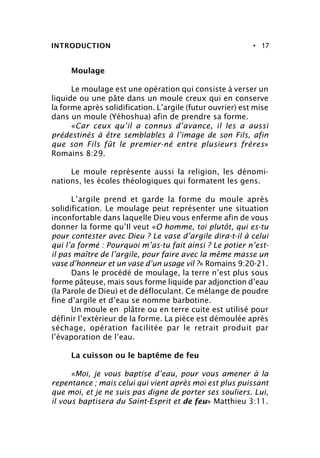 • 17
Moulage
Le moulage est une opération qui consiste à verser un
liquide ou une pâte dans un moule creux qui en conserve
la forme après solidification. L’argile (futur ouvrier) est mise
dans un moule (Yéhoshua) afin de prendre sa forme.
«Car ceux qu’il a connus d’avance, il les a aussi
prédestinés à être semblables à l’image de son Fils, afin
que son Fils fût le premier-né entre plusieurs frères»
Romains 8:29.
Le moule représente aussi la religion, les dénomi-
nations, les écoles théologiques qui formatent les gens.
L’argile prend et garde la forme du moule après
solidification. Le moulage peut représenter une situation
inconfortable dans laquelle Dieu vous enferme afin de vous
donner la forme qu’Il veut «O homme, toi plutôt, qui es-tu
pour contester avec Dieu ? Le vase d’argile dira-t-il à celui
qui l’a formé : Pourquoi m’as-tu fait ainsi ? Le potier n’est-
il pas maître de l’argile, pour faire avec la même masse un
vase d’honneur et un vase d’un usage vil ?» Romains 9:20-21.
Dans le procédé de moulage, la terre n’est plus sous
forme pâteuse, mais sous forme liquide par adjonction d’eau
(la Parole de Dieu) et de défloculant. Ce mélange de poudre
fine d’argile et d’eau se nomme barbotine.
Un moule en plâtre ou en terre cuite est utilisé pour
définir l’extérieur de la forme. La pièce est démoulée après
séchage, opération facilitée par le retrait produit par
l’évaporation de l’eau.
La cuisson ou le baptême de feu
«Moi, je vous baptise d’eau, pour vous amener à la
repentance ; mais celui qui vient après moi est plus puissant
que moi, et je ne suis pas digne de porter ses souliers. Lui,
il vous baptisera du Saint-Esprit et de feu» Matthieu 3:11.
INTRODUCTION
 