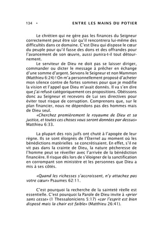 134 • ENTRE LES MAINS DU POTIER
Le chrétien qui ne gère pas les finances du Seigneur
correctement peut être sûr qu’il rencontrera lui-même des
difficultés dans ce domaine. C’est Dieu qui dispose le cœur
du peuple pour qu’il fasse des dons et des offrandes pour
l’avancement de son œuvre, aussi punira-t-il tout détour-
nement.
Le serviteur de Dieu ne doit pas se laisser diriger,
commander ou dicter le message à prêcher en échange
d’une somme d’argent. Servons le Seigneur et non Mammon
(Matthieu 6:24) ! On m’a personnellement proposé d’acheter
mon silence contre de fortes sommes pour que je modifie
la vision et l’appel que Dieu m’avait donnés. Il va s’en dire
que j’ai refusé catégoriquement ces propositions. Obéissons
donc au Seigneur et recevons de Lui ses directives pour
éviter tout risque de corruption. Comprenons que, sur le
plan financier, nous ne dépendons pas des hommes mais
de Dieu seul.
«Cherchez premièrement le royaume de Dieu et sa
justice, et toutes ces choses vous seront données par dessus»
Matthieu 6:33.
La plupart des rois juifs ont chuté à l’apogée de leur
règne. Ils se sont éloignés de l’Éternel au moment où les
bénédictions matérielles se concrétisaient. En effet, s’il ne
vit pas dans la crainte de Dieu, la nature pécheresse de
l’homme peut se réveiller avec l’arrivée de la bénédiction
financière. Il risque dès lors de s’éloigner de la sanctification
en corrompant son ministère et les personnes que Dieu a
mis à ses côtés.
«Quand les richesses s’accroissent, n’y attachez pas
votre cœur» Psaumes 62:11.
C’est pourquoi la recherche de la sainteté réelle est
essentielle. C’est pourquoi la Parole de Dieu invite à «prier
sans cesse» (1 Thessaloniciens 5:17) «car l’esprit est bien
disposé mais la chair est faible» (Matthieu 26:41).
 