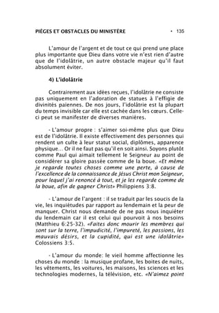 • 135
L’amour de l’argent et de tout ce qui prend une place
plus importante que Dieu dans votre vie n’est rien d’autre
que de l’idolâtrie, un autre obstacle majeur qu’il faut
absolument éviter.
4) L’idolâtrie
Contrairement aux idées reçues, l’idolâtrie ne consiste
pas uniquement en l’adoration de statues à l’effigie de
divinités païennes. De nos jours, l’idolâtrie est la plupart
du temps invisible car elle est cachée dans les cœurs. Celle-
ci peut se manifester de diverses manières.
- L’amour propre : s’aimer soi-même plus que Dieu
est de l’idolâtrie. Il existe effectivement des personnes qui
rendent un culte à leur statut social, diplômes, apparence
physique… Or il ne faut pas qu’il en soit ainsi. Soyons plutôt
comme Paul qui aimait tellement le Seigneur au point de
considérer sa gloire passée comme de la boue. «Et même
je regarde toutes choses comme une perte, à cause de
l’excellence de la connaissance de Jésus Christ mon Seigneur,
pour lequel j’ai renoncé à tout, et je les regarde comme de
la boue, afin de gagner Christ» Philippiens 3:8.
- L’amour de l’argent : il se traduit par les soucis de la
vie, les inquiétudes par rapport au lendemain et la peur de
manquer. Christ nous demande de ne pas nous inquiéter
du lendemain car il est celui qui pourvoit à nos besoins
(Matthieu 6:25-32). «Faites donc mourir les membres qui
sont sur la terre, l’impudicité, l’impureté, les passions, les
mauvais désirs, et la cupidité, qui est une idolâtrie»
Colossiens 3:5.
- L’amour du monde: le vieil homme affectionne les
choses du monde : la musique profane, les boites de nuits,
les vêtements, les voitures, les maisons, les sciences et les
technologies modernes, la télévision, etc. «N’aimez point
PIÈGES ET OBSTACLES DU MINISTÈRE
 