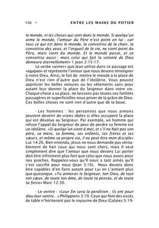 136 • ENTRE LES MAINS DU POTIER
le monde, ni les choses qui sont dans le monde. Si quelqu’un
aime le monde, l’amour du Père n’est point en lui ; car
tous ce qui est dans le monde, la convoitise de la chair, la
convoitise des yeux, et l’orgueil de la vie, ne vient point du
Père, mais vient du monde. Et le monde passe, et sa
convoitise aussi ; mais celui qui fait la volonté de Dieu
demeure éternellement» 1 Jean 2:15-17.
Le verbe «aimer» que Jean utilise dans ce passage est
«agapao» et représente l’amour que nous devons témoigner
à notre Dieu. Ainsi, le fait de mettre le monde à la place de
Dieu n’est rien d’autre que de l’idolâtrie. Vous pouvez
apprécier les belles voitures ou les vêtements sans pour
autant leur donner la place du Seigneur dans votre vie.
Chaque chose a sa place, ne laissons pas toutes ces futilités
passagères et superficielles nous priver de la grâce de Dieu.
Ces belles choses ne sont rien d’autre que de la boue.
- Les hommes : les personnes que nous aimons
peuvent devenir de vraies idoles si elles occupent la place
qui est dévolue au Seigneur. Par exemple, un homme qui
refuse l’appel du Seigneur de peur de perdre sa femme est
un idolâtre. «Si quelqu’un vient à moi, et s’il ne hait pas son
père, sa mère, sa femme, ses enfants, ses frères et ses
sœurs, et même sa propre vie, il ne peut être mon disciple»
Luc 14:26. Bien entendu, Jésus ne nous demande pas vérita-
blement de haïr ceux qui nous sont chers, mais Il veut
simplement dire que l’amour que nous devons Lui porter
doit être infiniment plus fort que celui que nous avons pour
nos proches. Rappelez-vous qu’Il nous a tant aimés qu’Il
s’est sacrifié pour nous (Jean 3:16). Nous devons donc
être capables d’en faire autant pour Lui en L’aimant plus
que quiconque. «Tu aimeras le Seigneur, ton Dieu, de tout
ton cœur, de toute ton âme, de toute ta pensée, et de toute
ta force» Marc 12:30.
- Le ventre : «Leur fin sera la perdition ; ils ont pour
dieu leur ventre…» Philippiens 3:19. Ceux qui font des excès
de table n’hériteront pas le royaume de Dieu (Galates 5:19-
 