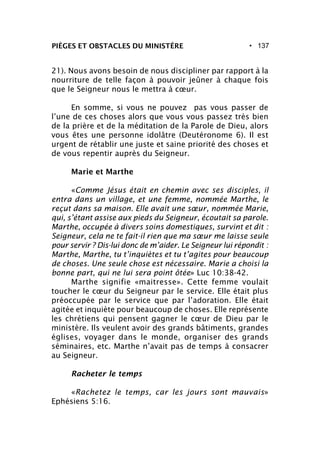 • 137
21). Nous avons besoin de nous discipliner par rapport à la
nourriture de telle façon à pouvoir jeûner à chaque fois
que le Seigneur nous le mettra à cœur.
En somme, si vous ne pouvez pas vous passer de
l’une de ces choses alors que vous vous passez très bien
de la prière et de la méditation de la Parole de Dieu, alors
vous êtes une personne idolâtre (Deutéronome 6). Il est
urgent de rétablir une juste et saine priorité des choses et
de vous repentir auprès du Seigneur.
Marie et Marthe
«Comme Jésus était en chemin avec ses disciples, il
entra dans un village, et une femme, nommée Marthe, le
reçut dans sa maison. Elle avait une sœur, nommée Marie,
qui, s’étant assise aux pieds du Seigneur, écoutait sa parole.
Marthe, occupée à divers soins domestiques, survint et dit :
Seigneur, cela ne te fait-il rien que ma sœur me laisse seule
pour servir ? Dis-lui donc de m’aider. Le Seigneur lui répondit :
Marthe, Marthe, tu t’inquiètes et tu t’agites pour beaucoup
de choses. Une seule chose est nécessaire. Marie a choisi la
bonne part, qui ne lui sera point ôtée» Luc 10:38-42.
Marthe signifie «maitresse». Cette femme voulait
toucher le cœur du Seigneur par le service. Elle était plus
préoccupée par le service que par l’adoration. Elle était
agitée et inquiète pour beaucoup de choses. Elle représente
les chrétiens qui pensent gagner le cœur de Dieu par le
ministère. Ils veulent avoir des grands bâtiments, grandes
églises, voyager dans le monde, organiser des grands
séminaires, etc. Marthe n’avait pas de temps à consacrer
au Seigneur.
Racheter le temps
«Rachetez le temps, car les jours sont mauvais»
Ephésiens 5:16.
PIÈGES ET OBSTACLES DU MINISTÈRE
 