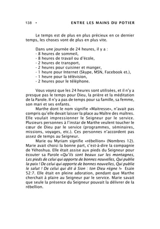138 • ENTRE LES MAINS DU POTIER
Le temps est de plus en plus précieux en ce dernier
temps, les choses vont de plus en plus vite.
Dans une journée de 24 heures, il y a :
- 8 heures de sommeil,
- 8 heures de travail ou d’école,
- 2 heures de transport,
- 2 heures pour cuisiner et manger,
- 1 heure pour Internet (Skype, MSN, Facebook et.),
- 1 heure pour la télévision,
- 2 heures pour le téléphone.
Vous voyez que les 24 heures sont utilisées, et il n’y a
presque pas le temps pour Dieu, la prière et la méditation
de la Parole. Il n’y a pas de temps pour sa famille, sa femme,
son mari et ses enfants.
Marthe dont le nom signifie «Maitresse», n’avait pas
compris qu’elle devait laisser la place au Maître des maîtres.
Elle voulait impressionner le Seigneur par le service.
Plusieurs personnes à l’instar de Marthe veulent toucher le
cœur de Dieu par le service (programmes, séminaires,
missions, voyages, etc.). Ces personnes n’accordent pas
assez de temps au Seigneur.
Marie ou Myriam signifie «rébellion» (Nombres 12).
Marie avait choisi la bonne part, c’est-à-dire la compagnie
de Yéhoshua. Elle était assise aux pieds du Seigneur pour
écouter sa Parole «Qu’ils sont beaux sur les montagnes,
Les pieds de celui qui apporte de bonnes nouvelles, Qui publie
la paix ! De celui qui apporte de bonnes nouvelles, Qui publie
le salut ! De celui qui dit à Sion : ton Dieu règne !» Esaïe
52:7. Elle était en pleine adoration, pendant que Marthe
cherchait à plaire au Seigneur par le service. Marie savait
que seule la présence du Seigneur pouvait la délivrer de la
rébellion.
 